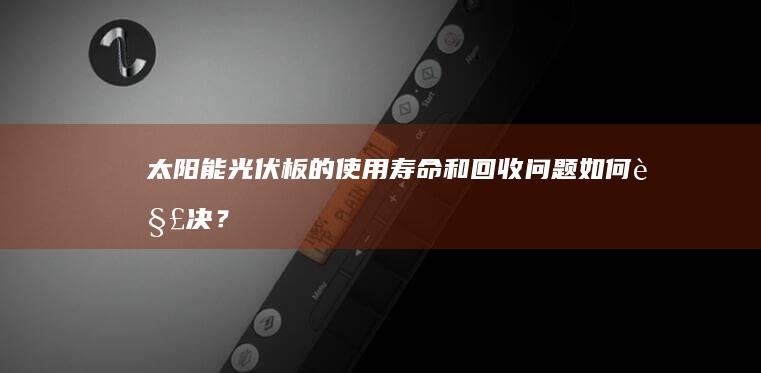 太阳能光伏板的使用寿命和回收问题如何解决？